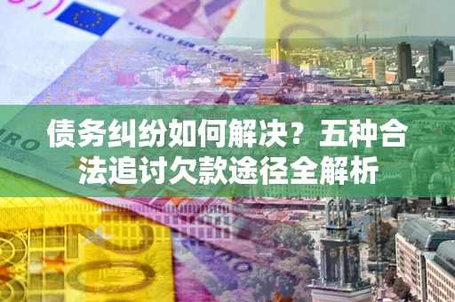 北京债务纠纷如何解决？五种合法追讨欠款途径全解析